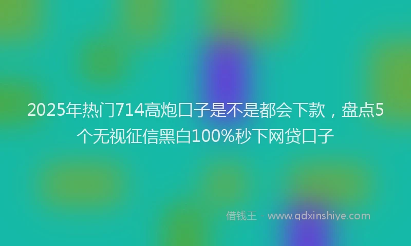 2025年热门714高炮口子是不是都会下款，盘点5个无视征信黑白100%秒下网贷口子
