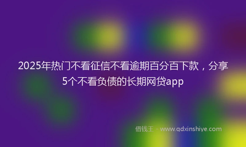 2025年热门不看征信不看逾期百分百下款，分享5个不看负债的长期网贷app