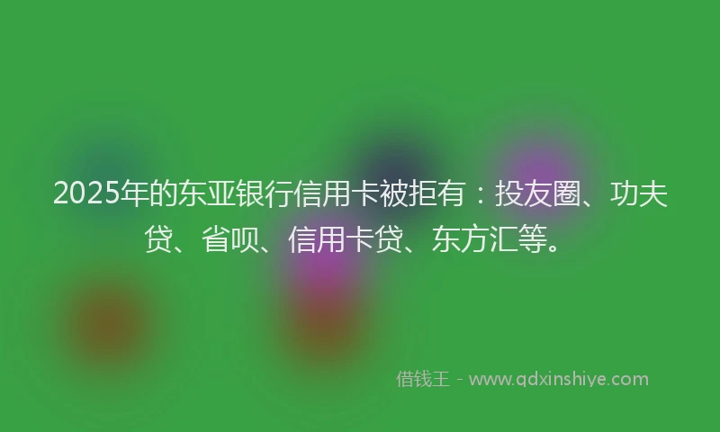 2025年的东亚银行信用卡被拒有：投友圈、功夫贷、省呗、信用卡贷、东方汇等。