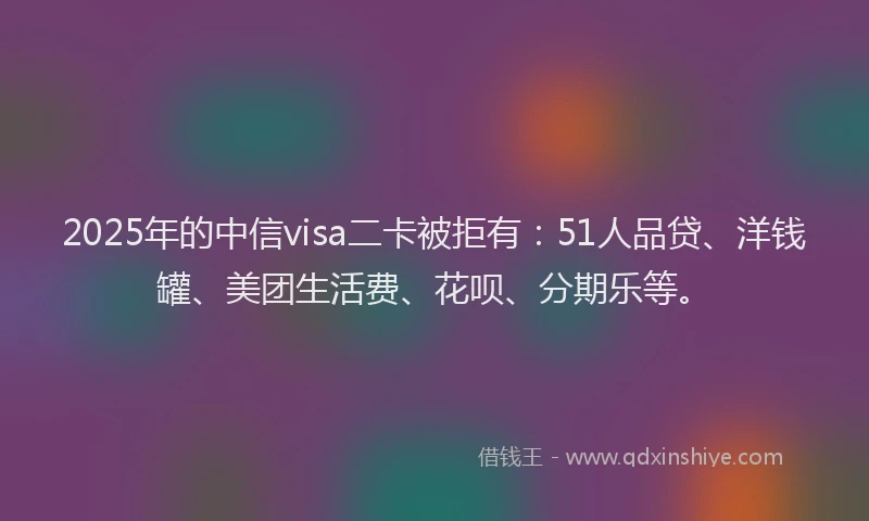 2025年的中信visa二卡被拒有：51人品贷、洋钱罐、美团生活费、花呗、分期乐等。