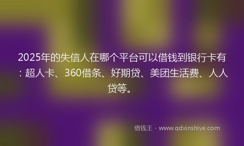 2025年的失信人在哪个平台可以借钱到银行卡有：超人卡、360借条、好期贷、美团生活费、人人贷等。