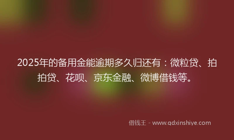2025年的备用金能逾期多久归还有：微粒贷、拍拍贷、花呗、京东金融、微博借钱等。