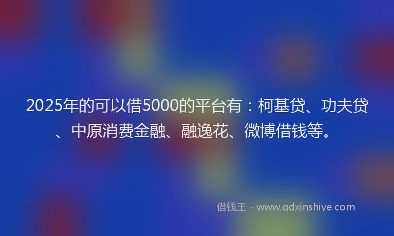 2025年的可以借5000的平台有：柯基贷、功夫贷、中原消费金融、融逸花、微博借钱等。