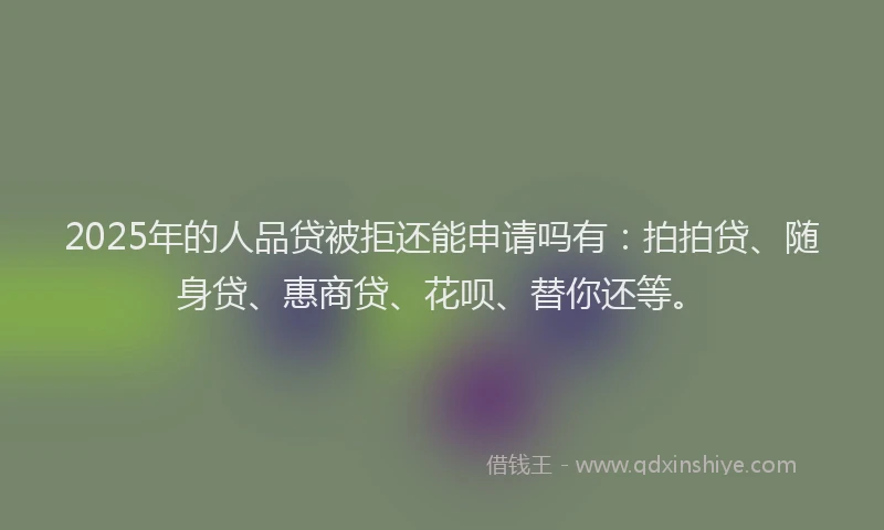 2025年的人品贷被拒还能申请吗有：拍拍贷、随身贷、惠商贷、花呗、替你还等。