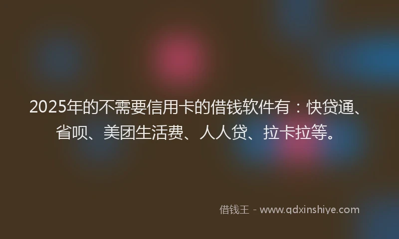 2025年的不需要信用卡的借钱软件有：快贷通、省呗、美团生活费、人人贷、拉卡拉等。