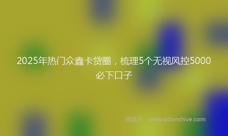2025年热门众鑫卡贷圈，梳理5个无视风控5000必下口子