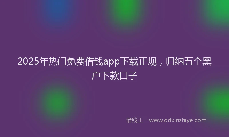2025年热门免费借钱app下载正规，归纳五个黑户下款口子