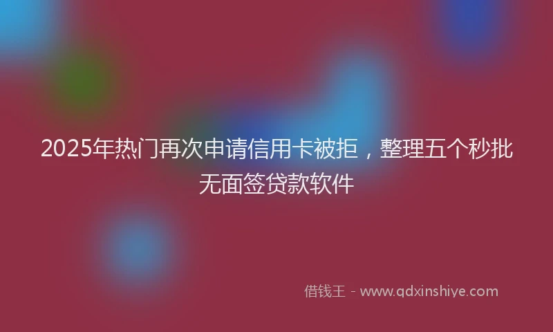 2025年热门再次申请信用卡被拒，整理五个秒批无面签贷款软件