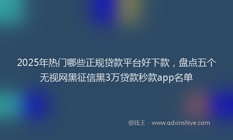2025年热门哪些正规贷款平台好下款，盘点五个无视网黑征信黑3万贷款秒款app名单