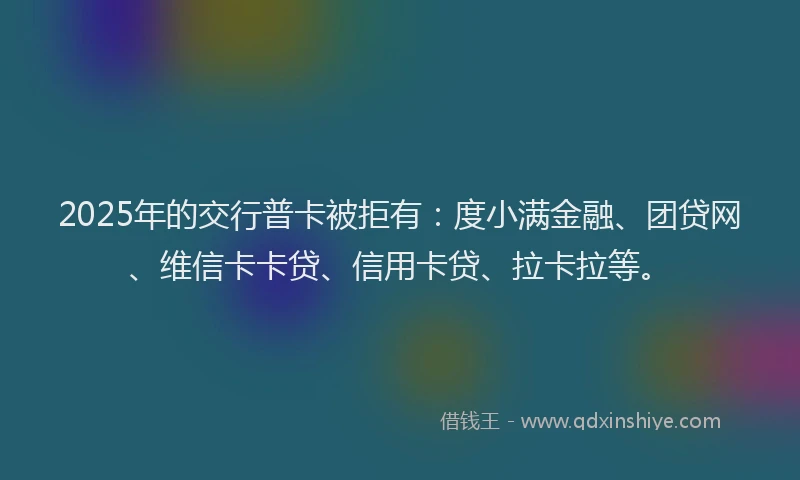 2025年的交行普卡被拒有：度小满金融、团贷网、维信卡卡贷、信用卡贷、拉卡拉等。
