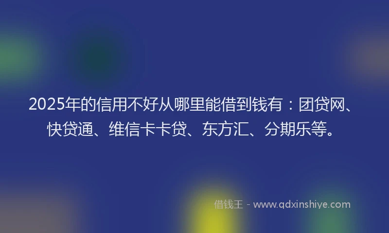 2025年的信用不好从哪里能借到钱有：团贷网、快贷通、维信卡卡贷、东方汇、分期乐等。