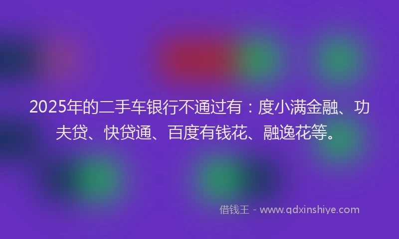 2025年的二手车银行不通过有：度小满金融、功夫贷、快贷通、百度有钱花、融逸花等。