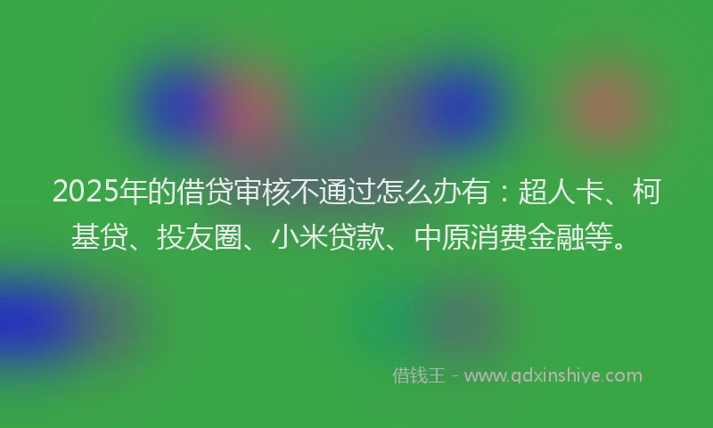 2025年的借贷审核不通过怎么办有：超人卡、柯基贷、投友圈、小米贷款、中原消费金融等。