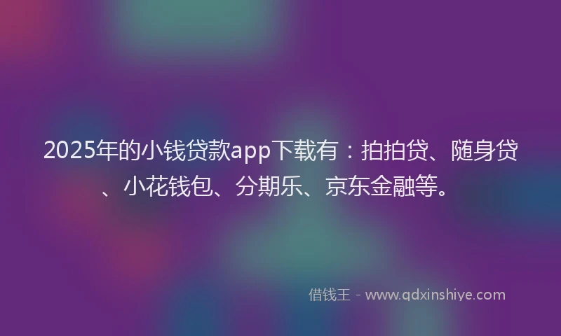 2025年的小钱贷款app下载有：拍拍贷、随身贷、小花钱包、分期乐、京东金融等。