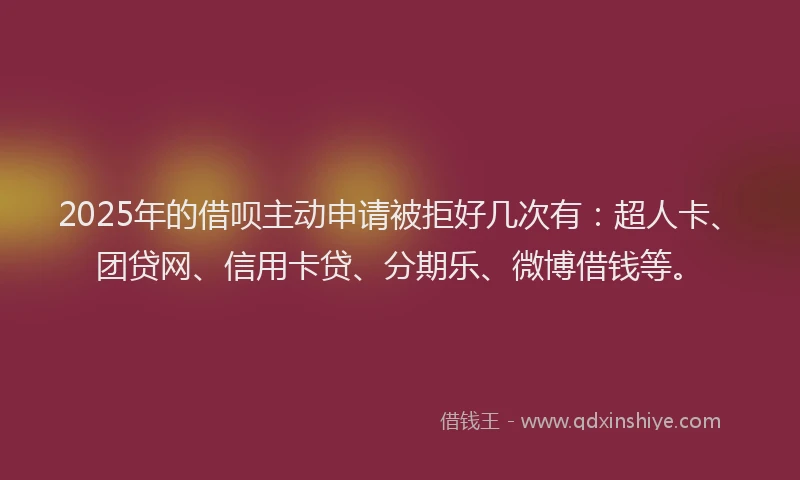 2025年的借呗主动申请被拒好几次有：超人卡、团贷网、信用卡贷、分期乐、微博借钱等。