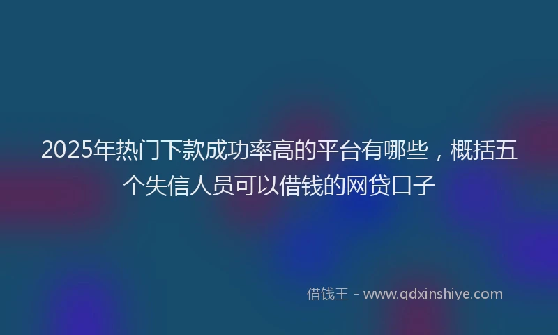 2025年热门下款成功率高的平台有哪些，概括五个失信人员可以借钱的网贷口子