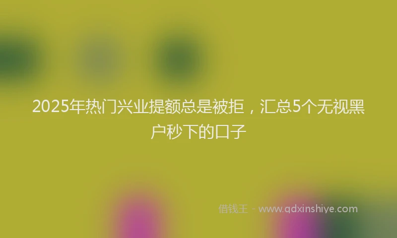 2025年热门兴业提额总是被拒，汇总5个无视黑户秒下的口子