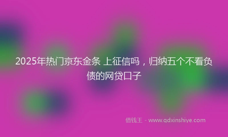 2025年热门京东金条 上征信吗，归纳五个不看负债的网贷口子
