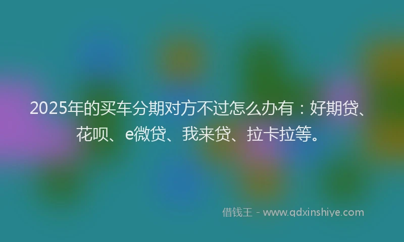 2025年的买车分期对方不过怎么办有：好期贷、花呗、e微贷、我来贷、拉卡拉等。