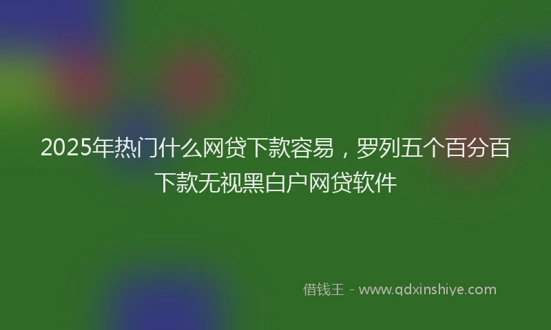 2025年热门什么网贷下款容易，罗列五个百分百下款无视黑白户网贷软件