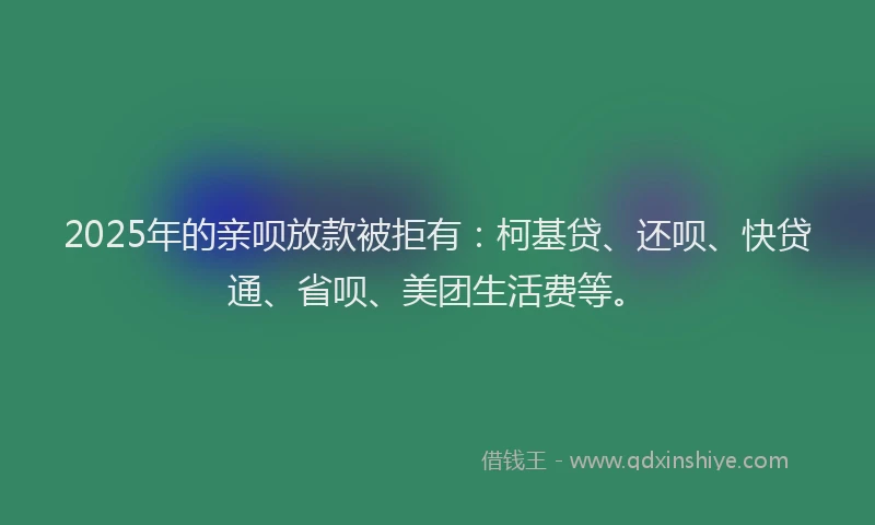 2025年的亲呗放款被拒有：柯基贷、还呗、快贷通、省呗、美团生活费等。