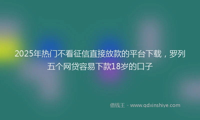 2025年热门不看征信直接放款的平台下载，罗列五个网贷容易下款18岁的口子
