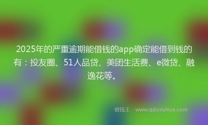 2025年的严重逾期能借钱的app确定能借到钱的有：投友圈、51人品贷、美团生活费、e微贷、融逸花等。