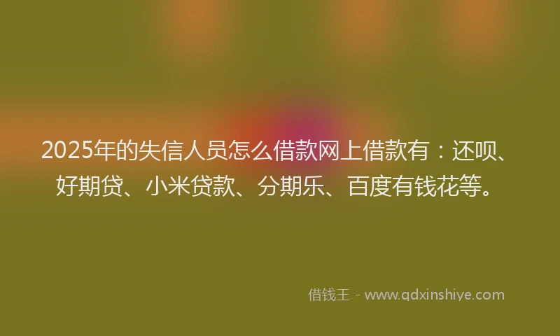 2025年的失信人员怎么借款网上借款有：还呗、好期贷、小米贷款、分期乐、百度有钱花等。