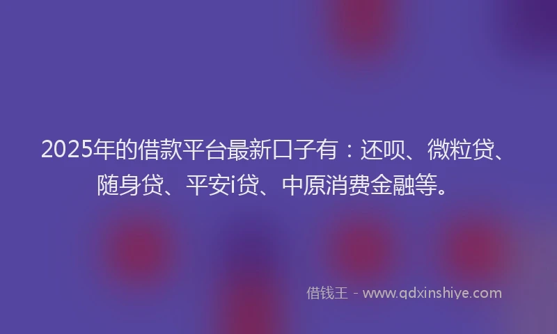 2025年的借款平台最新口子有：还呗、微粒贷、随身贷、平安i贷、中原消费金融等。