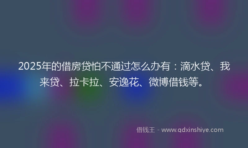2025年的借房贷怕不通过怎么办有：滴水贷、我来贷、拉卡拉、安逸花、微博借钱等。