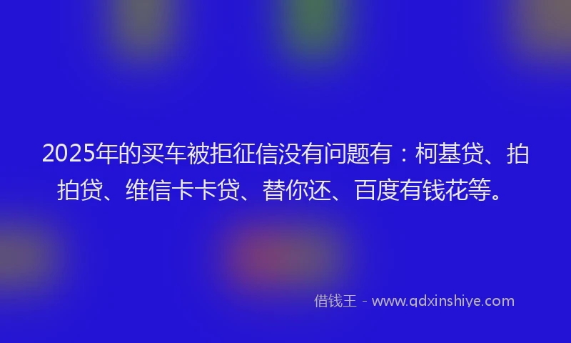 2025年的买车被拒征信没有问题有：柯基贷、拍拍贷、维信卡卡贷、替你还、百度有钱花等。