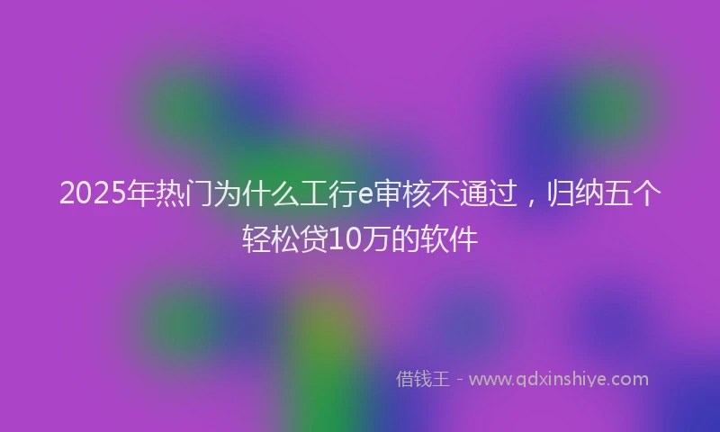 2025年热门为什么工行e审核不通过，归纳五个轻松贷10万的软件