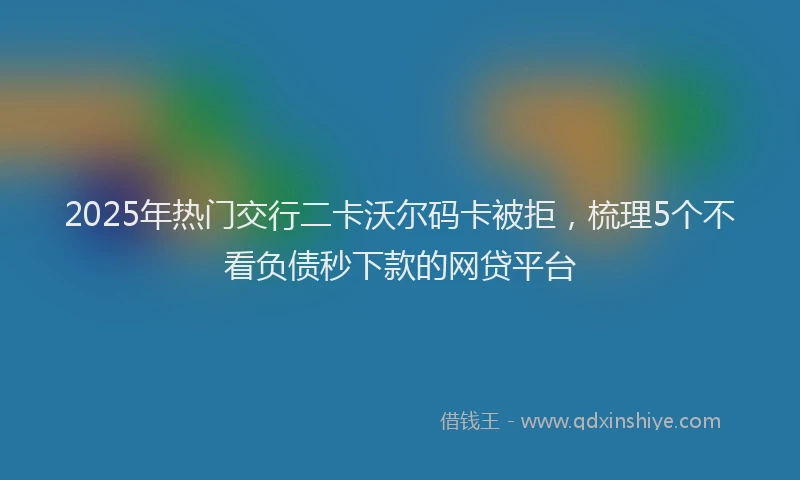 2025年热门交行二卡沃尔码卡被拒，梳理5个不看负债秒下款的网贷平台