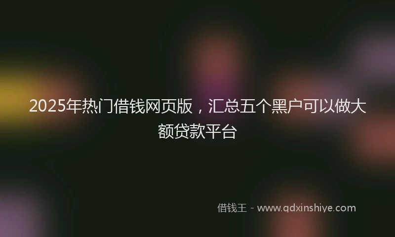 2025年热门借钱网页版，汇总五个黑户可以做大额贷款平台