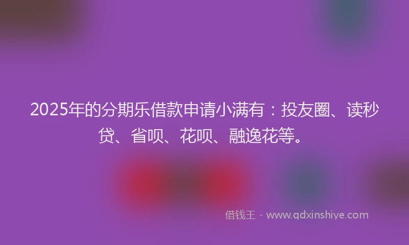 2025年的分期乐借款申请小满有：投友圈、读秒贷、省呗、花呗、融逸花等。
