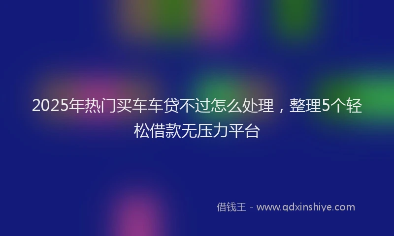 2025年热门买车车贷不过怎么处理，整理5个轻松借款无压力平台