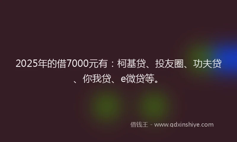 2025年的借7000元有：柯基贷、投友圈、功夫贷、你我贷、e微贷等。