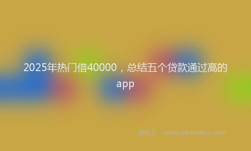 2025年热门借40000，总结五个贷款通过高的app
