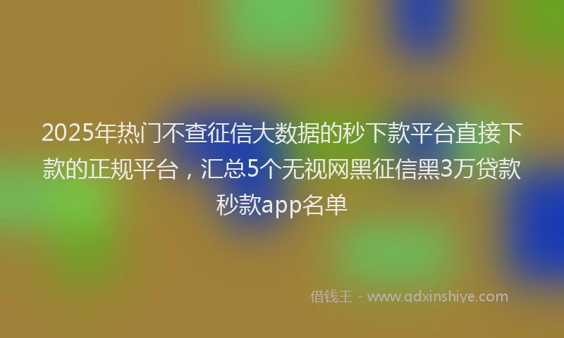 2025年热门不查征信大数据的秒下款平台直接下款的正规平台，汇总5个无视网黑征信黑3万贷款秒款app名单