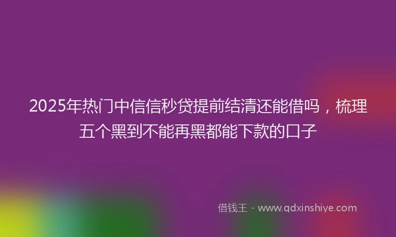 2025年热门中信信秒贷提前结清还能借吗，梳理五个黑到不能再黑都能下款的口子