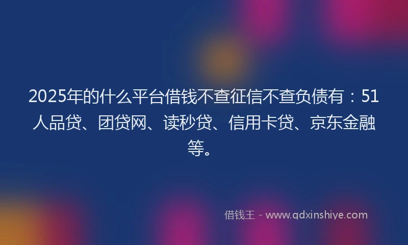 2025年的什么平台借钱不查征信不查负债有：51人品贷、团贷网、读秒贷、信用卡贷、京东金融等。