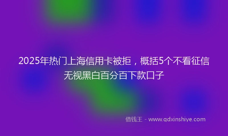 2025年热门上海信用卡被拒，概括5个不看征信无视黑白百分百下款口子