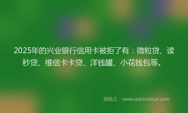 2025年的兴业银行信用卡被拒了有：微粒贷、读秒贷、维信卡卡贷、洋钱罐、小花钱包等。