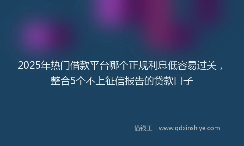 2025年热门借款平台哪个正规利息低容易过关，整合5个不上征信报告的贷款口子