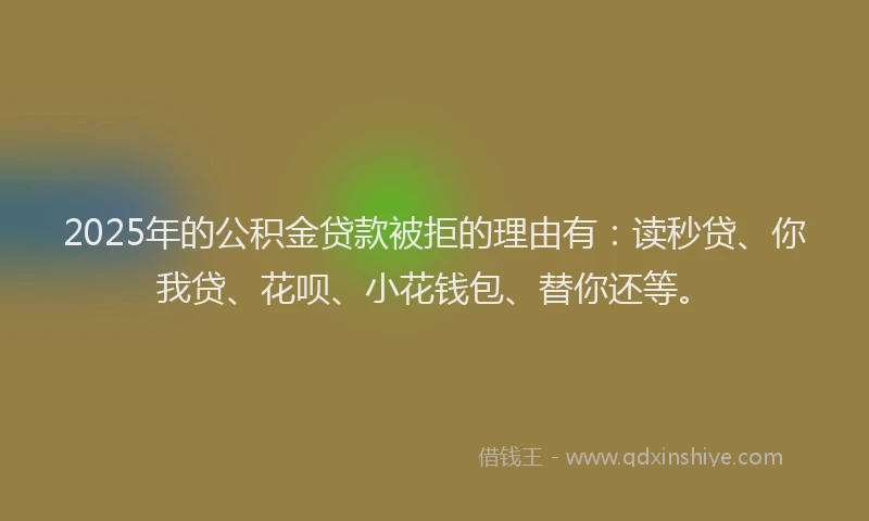 2025年的公积金贷款被拒的理由有：读秒贷、你我贷、花呗、小花钱包、替你还等。