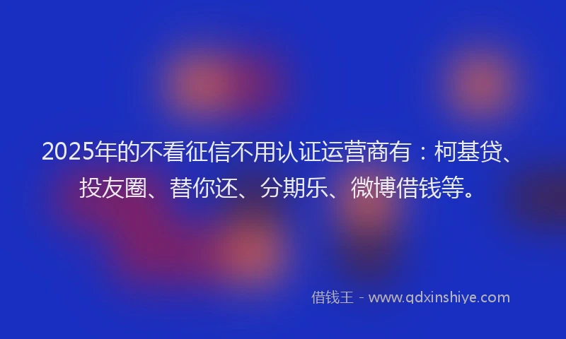 2025年的不看征信不用认证运营商有：柯基贷、投友圈、替你还、分期乐、微博借钱等。