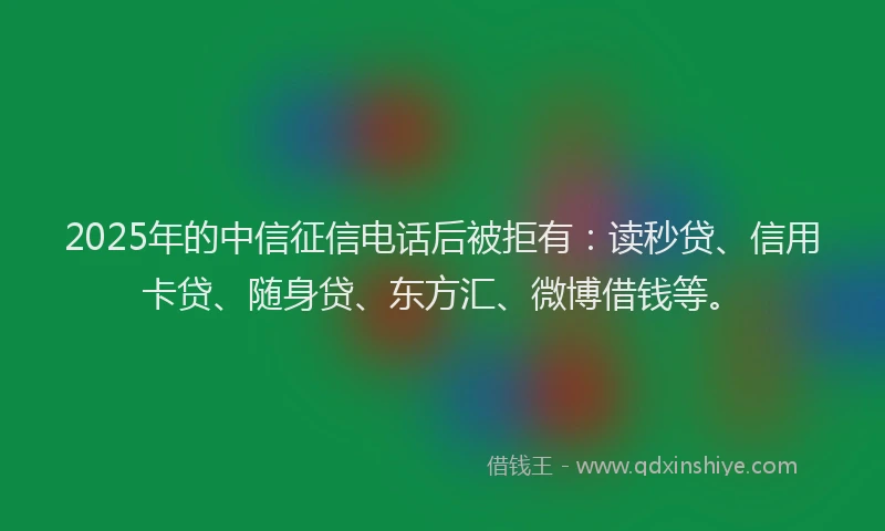 2025年的中信征信电话后被拒有：读秒贷、信用卡贷、随身贷、东方汇、微博借钱等。