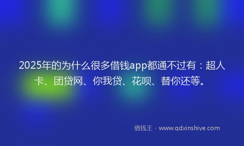 2025年的为什么很多借钱app都通不过有：超人卡、团贷网、你我贷、花呗、替你还等。