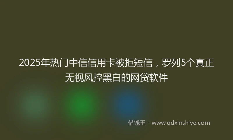 2025年热门中信信用卡被拒短信，罗列5个真正无视风控黑白的网贷软件