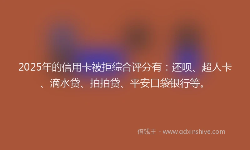 2025年的信用卡被拒综合评分有：还呗、超人卡、滴水贷、拍拍贷、平安口袋银行等。